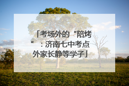 考场外的“陪烤”：济南七中考点外家长静等学子