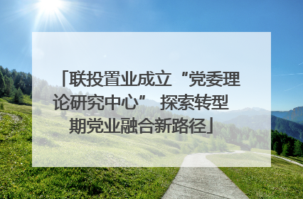 联投置业成立“党委理论研究中心” 探索转型期党业融合新路径