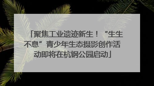 聚焦工业遗迹新生！“生生不息”青少年生态摄影创作活动即将在杭钢公园启动