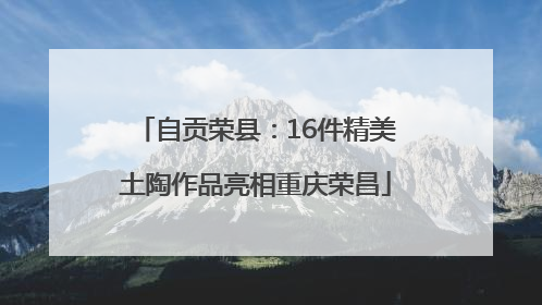 自贡荣县：16件精美土陶作品亮相重庆荣昌