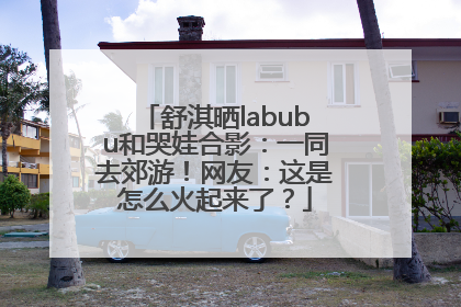 舒淇晒labubu和哭娃合影：一同去郊游！网友：这是怎么火起来了？