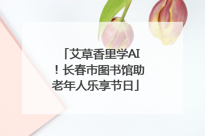 艾草香里学AI！长春市图书馆助老年人乐享节日