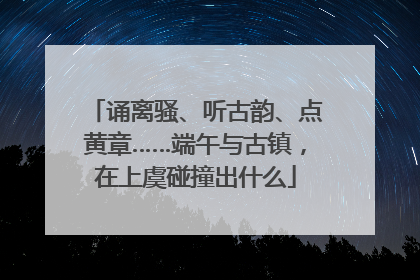 诵离骚、听古韵、点黄章……端午与古镇，在上虞碰撞出什么