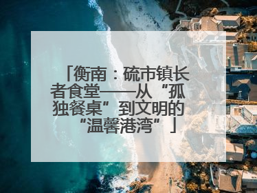 衡南：硫市镇长者食堂——从“孤独餐桌”到文明的“温馨港湾”