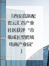 西安高新配套云汇谷产业社区获评“市级成长型跨境电商产业园”