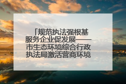 规范执法强根基 服务企业促发展——市生态环境综合行政执法局激活营商环境“绿色动能”