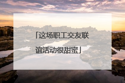 这场职工交友联谊活动很甜蜜