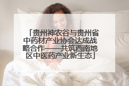 贵州神农谷与贵州省中药材产业协会达成战略合作——共筑西南地区中医药产业新生态