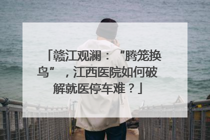 赣江观澜：“腾笼换鸟”，江西医院如何破解就医停车难？