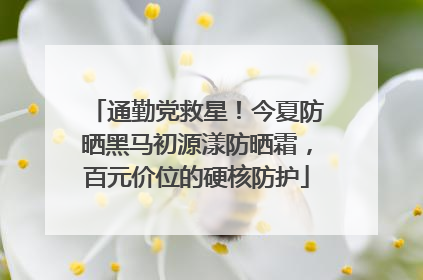 通勤党救星！今夏防晒黑马初源漾防晒霜，百元价位的硬核防护
