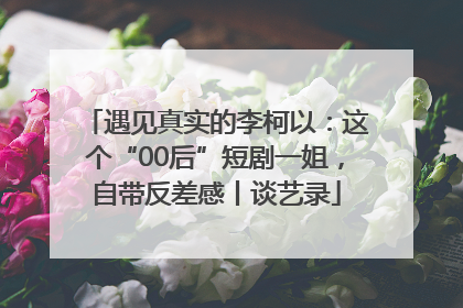 遇见真实的李柯以：这个“00后”短剧一姐，自带反差感丨谈艺录