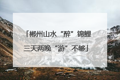 郴州山水“醉”锦鲤 三天两晚“游”不够