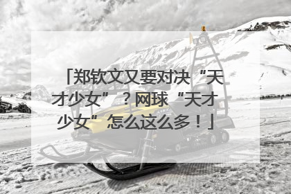 郑钦文又要对决“天才少女”？网球“天才少女”怎么这么多！