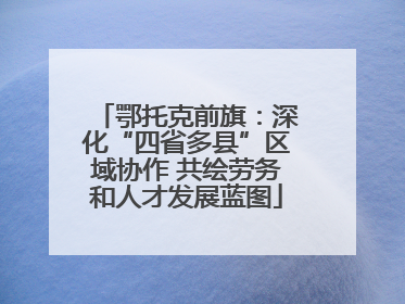 鄂托克前旗：深化“四省多县”区域协作 共绘劳务和人才发展蓝图