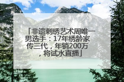 非遗刺绣艺术周唯一男选手：17年绣龄家传三代，年销200万，将试水直播