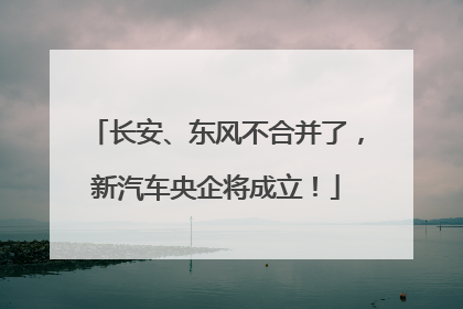 长安、东风不合并了，新汽车央企将成立！