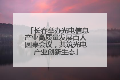 长春举办光电信息产业高质量发展百人圆桌会议，共筑光电产业创新生态