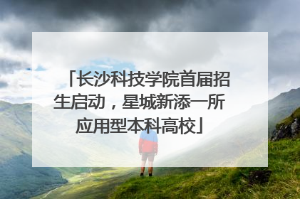 长沙科技学院首届招生启动，星城新添一所应用型本科高校