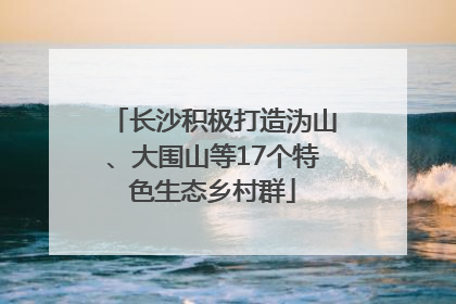 长沙积极打造沩山、大围山等17个特色生态乡村群