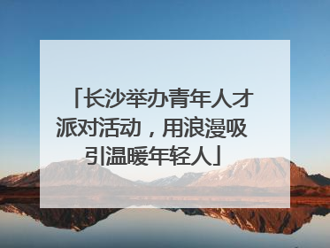 长沙举办青年人才派对活动，用浪漫吸引温暖年轻人