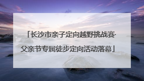 长沙市亲子定向越野挑战赛·父亲节专属徒步定向活动落幕