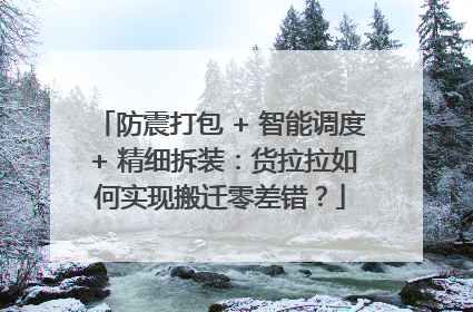 防震打包 + 智能调度 + 精细拆装：货拉拉如何实现搬迁零差错？