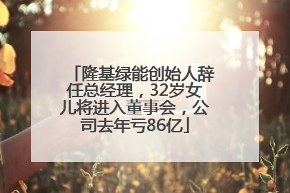 隆基绿能创始人辞任总经理，32岁女儿将进入董事会，公司去年亏86亿