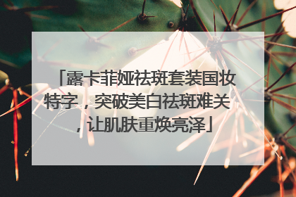露卡菲娅祛斑套装国妆特字，突破美白祛斑难关，让肌肤重焕亮泽