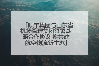 顺丰集团与山东省机场管理集团签署战略合作协议 将共建航空物流新生态