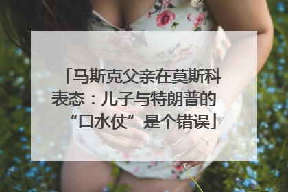 马斯克父亲在莫斯科表态：儿子与特朗普的“口水仗”是个错误