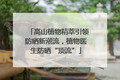高山植物精萃引领防晒新潮流，植物医生防晒“顶流”