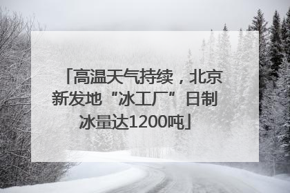 高温天气持续，北京新发地“冰工厂”日制冰量达1200吨