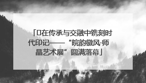 ﻿在传承与交融中镌刻时代印记——“皖韵徽风·师晶艺术展”圆满落幕