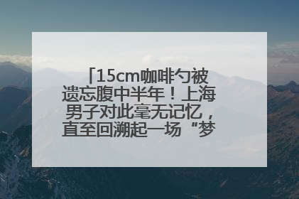 15cm咖啡勺被遗忘腹中半年！上海男子对此毫无记忆，直至回溯起一场“梦境”般的经历