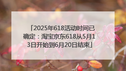 2025年618活动时间已确定：淘宝京东618从5月13日开始到6月20日结束