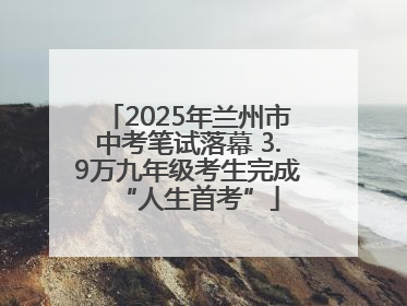 2025年兰州市中考笔试落幕 3.9万九年级考生完成“人生首考”