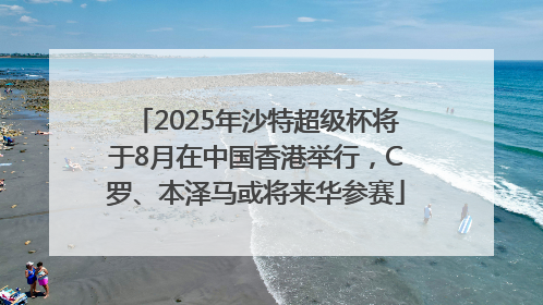 2025年沙特超级杯将于8月在中国香港举行，C罗、本泽马或将来华参赛