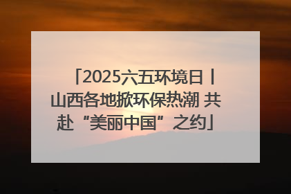 2025六五环境日丨山西各地掀环保热潮 共赴“美丽中国”之约