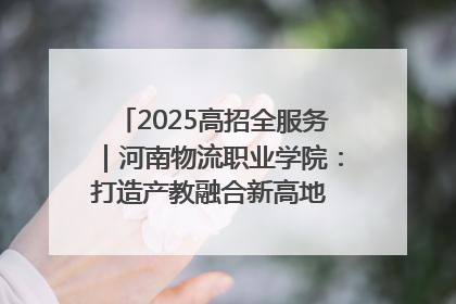 2025高招全服务｜河南物流职业学院：打造产教融合新高地 推动高质量快速发展