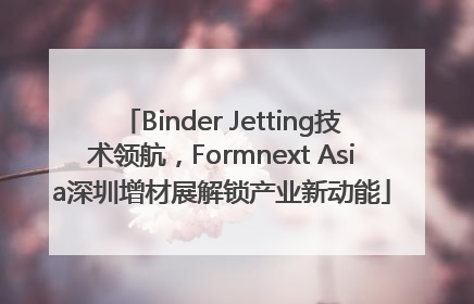 Binder Jetting技术领航，Formnext Asia深圳增材展解锁产业新动能